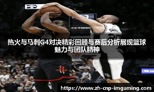 热火与马刺G4对决精彩回顾与赛后分析展现篮球魅力与团队精神